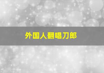 外国人翻唱刀郎