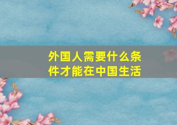 外国人需要什么条件才能在中国生活