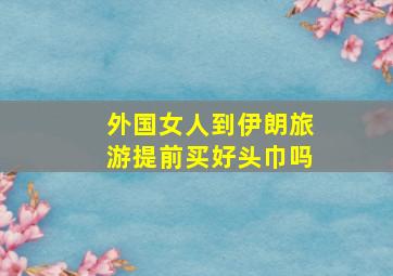 外国女人到伊朗旅游提前买好头巾吗