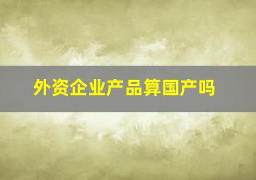 外资企业产品算国产吗