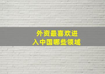 外资最喜欢进入中国哪些领域