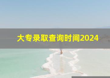 大专录取查询时间2024