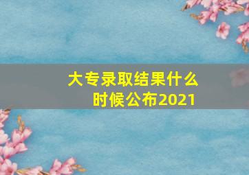 大专录取结果什么时候公布2021