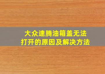 大众速腾油箱盖无法打开的原因及解决方法