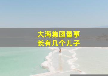 大海集团董事长有几个儿子