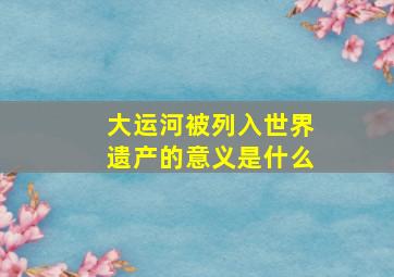 大运河被列入世界遗产的意义是什么