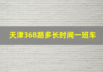 天津368路多长时间一班车