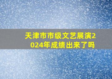 天津市市级文艺展演2024年成绩出来了吗