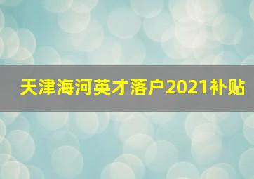 天津海河英才落户2021补贴