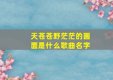 天苍苍野茫茫的画面是什么歌曲名字