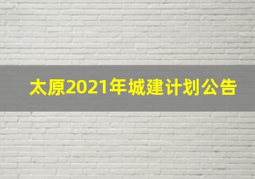 太原2021年城建计划公告