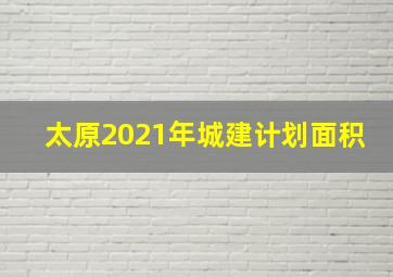 太原2021年城建计划面积