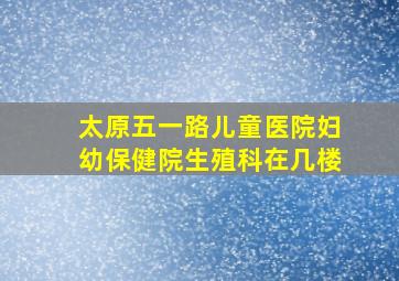 太原五一路儿童医院妇幼保健院生殖科在几楼