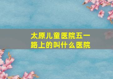 太原儿童医院五一路上的叫什么医院