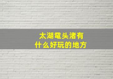 太湖鼋头渚有什么好玩的地方