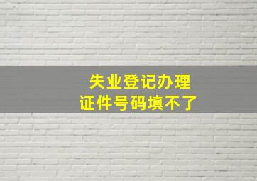 失业登记办理证件号码填不了