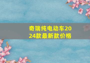 奇瑞纯电动车2024款最新款价格