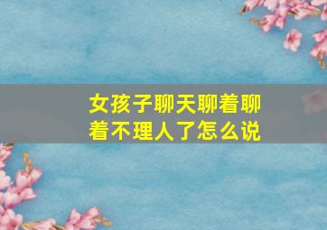 女孩子聊天聊着聊着不理人了怎么说