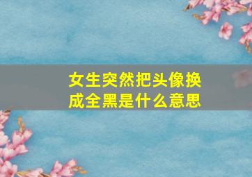 女生突然把头像换成全黑是什么意思