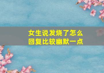 女生说发烧了怎么回复比较幽默一点