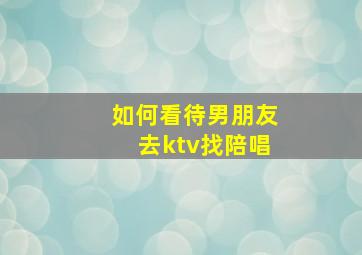 如何看待男朋友去ktv找陪唱