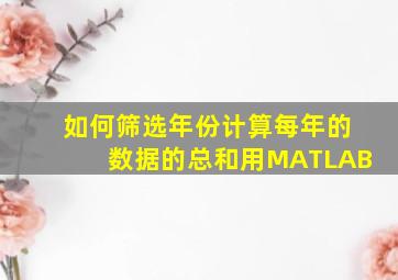 如何筛选年份计算每年的数据的总和用MATLAB