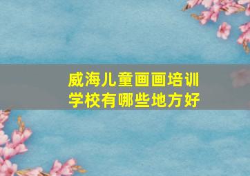 威海儿童画画培训学校有哪些地方好