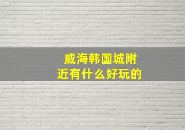 威海韩国城附近有什么好玩的