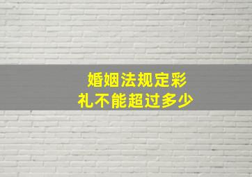 婚姻法规定彩礼不能超过多少