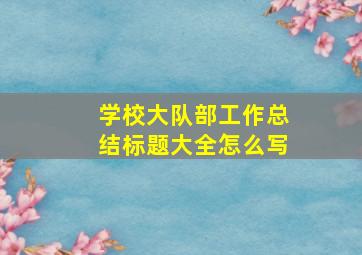 学校大队部工作总结标题大全怎么写