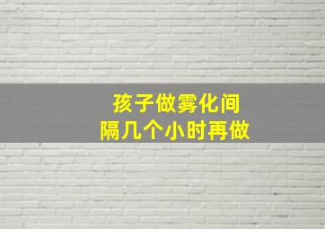 孩子做雾化间隔几个小时再做