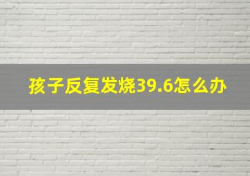 孩子反复发烧39.6怎么办