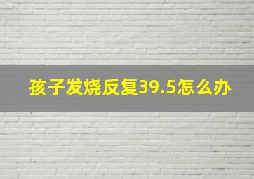 孩子发烧反复39.5怎么办