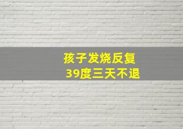 孩子发烧反复39度三天不退