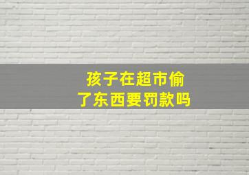 孩子在超市偷了东西要罚款吗