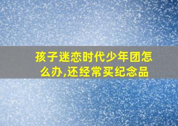 孩子迷恋时代少年团怎么办,还经常买纪念品