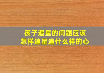 孩子追星的问题应该怎样追星追什么样的心