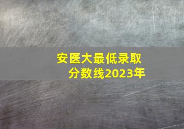 安医大最低录取分数线2023年