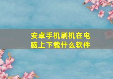 安卓手机刷机在电脑上下载什么软件