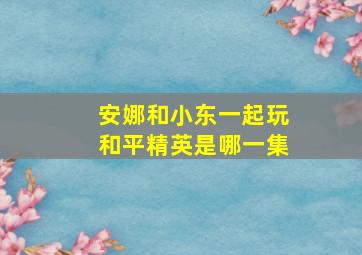 安娜和小东一起玩和平精英是哪一集