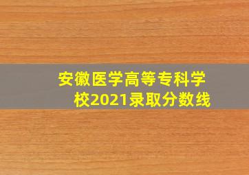 安徽医学高等专科学校2021录取分数线