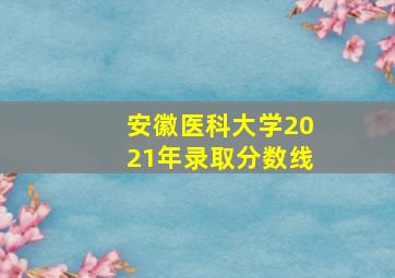 安徽医科大学2021年录取分数线