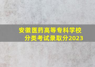 安徽医药高等专科学校分类考试录取分2023