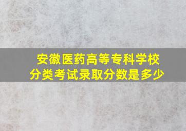 安徽医药高等专科学校分类考试录取分数是多少