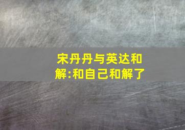 宋丹丹与英达和解:和自己和解了