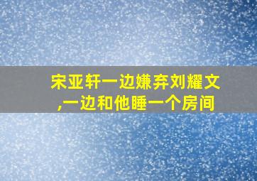 宋亚轩一边嫌弃刘耀文,一边和他睡一个房间