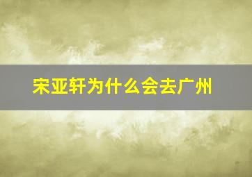 宋亚轩为什么会去广州