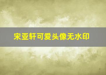 宋亚轩可爱头像无水印