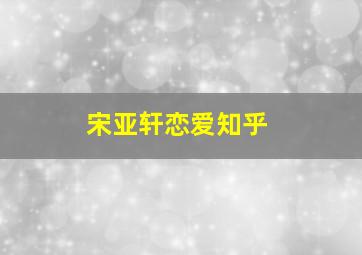 宋亚轩恋爱知乎