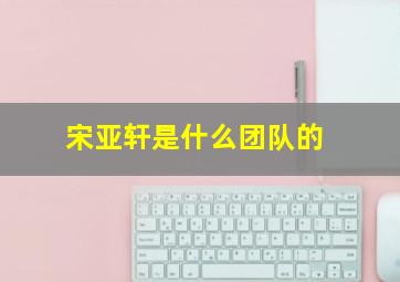 宋亚轩是什么团队的